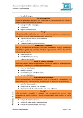 Mestrado em Engenharia e Gestão de Sistemas de Informação
     Estratégia e Competitividade




                              Nota de devolução.
                                                        Marketing e Vendas
                       Incluem as actividades associadas com a identificação das necessidades dos clientes, a
                       comercialização e a promoção do produto.
                              Fazer promoções estratégicas;
                              Publicidade;
                              Organizar área de venda.
                                                                Serviço
                       Inclui as actividades relacionadas com o serviço pós-venda que mantém e acrescentam o
                       valor depois da venda dos produtos e serviços aos clientes.
                              Sistemas de manutenção de equipamento;
                              Apoio ao cliente;
                              Tratamento de reclamações do cliente.
                                                     Infra-estrutura da empresa
                       Inclui as actividades de gestão geral, tais como planeamento, finanças, contencioso,
                       contabilidade, gestão da qualidade, estrutura organizacional, sistemas de controlo,
                       cultura da empresa, etc.
                              Pagar honorários;
                              Fazer fecho da caixa do dia;
                               Pagar contas mensais.
                                                      Gestão de Recursos Humanos
                       Inclui as actividades ligadas ao recrutamento, contratação, formação, desenvolvimento,
                       manutenção e remuneração dos empregados e gerentes.
                              Empregar trabalhador;
                              Organizar pessoal;
                              Criar horários para os trabalhadores;
                               Formar trabalhadores.
                                                    Desenvolvimento tecnológico
                       Inclui o desenvolvimento de tecnologia para apoiar as actividades da cadeia de valor, tais
                       como investigação e desenvolvimento, automatização de processos, design, redesign.
                              Actualizar base de dados;
                              Investigação de materiais e de mercado;
                              Desenvolvimento de conhecimentos com novos softwares.
                                                             Aquisição
Actividades de Apoio




                       Inclui actividades associadas à aquisição das matérias-primas, serviços, peças
                       sobressalentes, prédios, máquinas e demais inputs utilizados nas actividades de criação
                       de valor.
                              Compra de material de venda;
                              Compra de material para fins publicitários;
                              Compra de serviços (limpeza, segurança);


Universidade do Minho                                                                              Página | 34
 