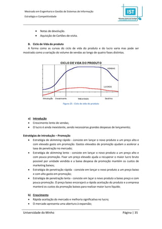 Mestrado em Engenharia e Gestão de Sistemas de Informação
 Estratégia e Competitividade




             Notas de devolução.
             Aquisição de Cartões-de-visita.

   B. Ciclo de Vida do produto
   A forma como as curvas do ciclo de vida do produto e do lucro varia mas pode ser
mostrado como a variação do volume de vendas ao longo de quatro fases distintas.




                                Figura 25 - Ciclo de vida do produto




    a) Introdução
     Crescimento lento de vendas;
     O lucro é ainda inexistente, sendo necessárias grandes despesas de lançamento;

Estratégias de introdução – Promoção
     Estratégia de skimming rápido - consiste em lançar o novo produto a um preço alto e
        com elevado gasto em promoção. Gastos elevados de promoção ajudam a acelerar a
        taxa de penetração no mercado;
     Estratégia de skimming lento - consiste em lançar o novo produto a um preço alto e
        com pouca promoção. Fixar um preço elevado ajuda a recuperar o maior lucro bruto
        possível por unidade vendida e a baixa despesa de promoção mantém os custos de
        marketing baixos;
     Estratégia de penetração rápida - consiste em lançar o novo produto a um preço baixo
        e com alto gasto em promoção;
     Estratégia de penetração lenta - consiste em laçar o novo produto a baixo preço e com
        pouca promoção. O preço baixo encorajará a rápida aceitação do produto e a empresa
        manterá os custos da promoção baixos para realizar maior lucro líquido.

    b) Crescimento
     Rápida aceitação do mercado e melhoria significativa no lucro;
     O mercado apresenta uma abertura à expansão;

Universidade do Minho                                                         Página | 35
 