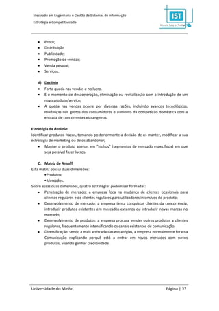 Mestrado em Engenharia e Gestão de Sistemas de Informação
 Estratégia e Competitividade




       Preço;
       Distribuição
       Publicidade;
       Promoção de vendas;
       Venda pessoal;
       Serviços.

    d) Declínio
     Forte queda nas vendas e no lucro.
     É o momento de desaceleração, eliminação ou revitalização com a introdução de um
       novo produto/serviço;
     A queda nas vendas ocorre por diversas razões, incluindo avanços tecnológicos,
       mudanças nos gostos dos consumidores e aumento da competição doméstica com a
       entrada de concorrentes estrangeiros.

Estratégia de declínio:
Identificar produtos fracos, tomando posteriormente a decisão de os manter, modificar a sua
estratégia de marketing ou de os abandonar;
     Manter o produto apenas em “nichos” (segmentos de mercado específicos) em que
         seja possível fazer lucros.

    C. Matriz de Ansoff
Esta matriz possui duas dimensões:
       •Produtos;
       •Mercados.
Sobre essas duas dimensões, quatro estratégias podem ser formadas:
     Penetração de mercado: a empresa foca na mudança de clientes ocasionais para
       clientes regulares e de clientes regulares para utilizadores intensivos do produto;
     Desenvolvimento de mercado: a empresa tenta conquistar clientes da concorrência,
       introduzir produtos existentes em mercados externos ou introduzir novas marcas no
       mercado;
     Desenvolvimento de produtos: a empresa procura vender outros produtos a clientes
       regulares, frequentemente intensificando os canais existentes de comunicação;
     Diversificação: sendo a mais arriscada das estratégias, a empresa normalmente foca na
       Comunicação explicando porquê está a entrar em novos mercados com novos
       produtos, visando ganhar credibilidade.




Universidade do Minho                                                         Página | 37
 