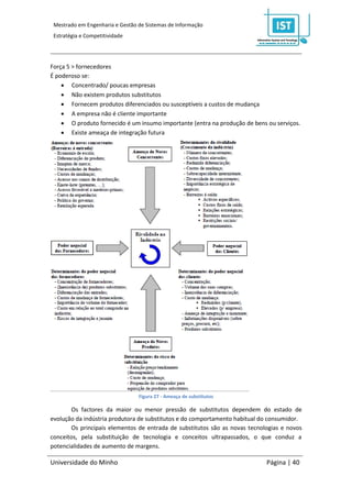 Mestrado em Engenharia e Gestão de Sistemas de Informação
 Estratégia e Competitividade




Força 5 > fornecedores
É poderoso se:
     Concentrado/ poucas empresas
     Não existem produtos substitutos
     Fornecem produtos diferenciados ou susceptíveis a custos de mudança
     A empresa não é cliente importante
     O produto fornecido é um insumo importante (entra na produção de bens ou serviços.
     Existe ameaça de integração futura




                                 Figura 27 - Ameaça de substitutos

       Os factores da maior ou menor pressão de substitutos dependem do estado de
evolução da indústria produtora de substitutos e do comportamento habitual do consumidor.
       Os principais elementos de entrada de substitutos são as novas tecnologias e novos
conceitos, pela substituição de tecnologia e conceitos ultrapassados, o que conduz a
potencialidades de aumento de margens.

Universidade do Minho                                                       Página | 40
 