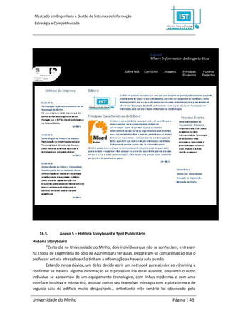 Mestrado em Engenharia e Gestão de Sistemas de Informação
 Estratégia e Competitividade




    16.5.       Anexo 5 – História Storyboard e Spot Publicitário
História Storyboard
        “Certo dia na Universidade do Minho, dois indivíduos que não se conheciam, entraram
na Escola de Engenharia do pólo de Azurém para ter aulas. Depararam-se com a situação que o
professor estaria atrasado e não tinham a informação se haveria aula ou não.
        Estando nessa dúvida, um deles decide abrir um notebook para aceder ao elearning e
confirmar se haveria alguma informação se o professor iria estar ausente, enquanto o outro
individuo se aproximou de um equipamento tecnológico, com linhas modernas e com uma
interface intuitiva e interactiva, ao qual com o seu telemóvel interagiu com a plataforma e de
seguida saiu do edifício muito despachado… entretanto este cenário foi observado pelo

Universidade do Minho                                                           Página | 46
 