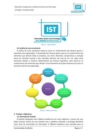 Mestrado em Engenharia e Gestão de Sistemas de Informação
 Estratégia e Competitividade




                                        Figura 1 - Logo empresa

    2.4. Análise do meio envolvente
    A análise do meio envolvente baseia-se assim no conhecimento dos factores gerais e
específicos das organizações. A focalização dos factores gerais situa-se no conhecimento dos
elementos que afectam todas as empresas, tais como: dimensão, características e evolução
futura do mercado nacional e dos mercados externos; No caso da IST, S.A. todos esses
elementos afectam a empresa. Relativamente aos factores específicos, estes focam-se no
conhecimento dos elementos que afectam o funcionamento da própria empresa tais como os
processos internos da organização.

                                             Envolvente
                                               Social

                         Envolvente
                                                                     Envolvente
                          Politica e
                                                                    Demográfica
                            Legal




                                                IST, S.A.
                     Envolvente                                         Envolvente
                     Economica                                         Internacional




                                  Envolvente                Envolvente
                                  Tecnologica                Cultural


                                       Figura 2 – Meio envolvente

3. Produto e Objectivos
    3.1. Descrição do Produto
    O produto designado como iNBoard Académico tem como objectivo o acesso aos seus
dados pessoais através de uma interface leve e apelativa utilizando a tecnologia Bluetooth
como meio da transmissão da informação. O iNBoard Académico está orientado para as

Universidade do Minho                                                                  Página | 5
 