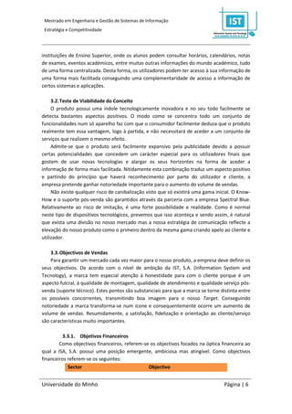 Mestrado em Engenharia e Gestão de Sistemas de Informação
 Estratégia e Competitividade




instituições de Ensino Superior, onde os alunos podem consultar horários, calendários, notas
de exames, eventos académicos, entre muitas outras informações do mundo académico, tudo
de uma forma centralizada. Desta forma, os utilizadores podem ter acesso à sua informação de
uma forma mais facilitada conseguindo uma complementaridade de acesso a informação de
certos sistemas e aplicações.

     3.2. Teste de Viabilidade do Conceito
     O produto possui uma índole tecnologicamente inovadora e no seu todo facilmente se
detecta bastantes aspectos positivos. O modo como se concentra todo um conjunto de
funcionalidades num só aparelho faz com que o consumidor facilmente deduza que o produto
realmente tem essa vantagem, logo à partida, e não necessitará de aceder a um conjunto de
serviços que realizem o mesmo efeito.
     Admite-se que o produto será facilmente expansivo pela publicidade devido a possuir
certas potencialidades que concedem um carácter especial para os utilizadores finais que
gostem de usar novas tecnologias e alargar os seus horizontes na forma de aceder a
informação de forma mais facilitada. Nitidamente esta combinação traduz um aspecto positivo
e partindo do princípio que haverá reconhecimento por parte do utilizador e cliente, a
empresa pretende ganhar notoriedade importante para o aumento do volume de vendas.
     Não existe qualquer risco de canibalização visto que só existirá uma gama inicial. O Know-
How e o suporte pós-venda são garantidos através da parceria com a empresa Spectral Blue.
Relativamente ao risco de imitação, é uma forte possibilidade e realidade. Como é normal
neste tipo de dispositivos tecnológicos, prevemos que isso aconteça e sendo assim, é natural
que exista uma divisão no nosso mercado mas a nossa estratégia de comunicação reflecte a
elevação do nosso produto como o primeiro dentro da mesma gama criando apelo ao cliente e
utilizador.

    3.3. Objectivos de Vendas
    Para garantir um mercado cada vez maior para o nosso produto, a empresa deve definir os
seus objectivos. De acordo com o nível de ambição da IST, S.A. (Information System and
Tecnology), a marca tem especial atenção à honestidade para com o cliente porque é um
aspecto fulcral, à qualidade de montagem, qualidade de atendimento e qualidade serviço pós-
venda (suporte técnico). Estes pontos são substanciais para que a marca se torne distinta entre
os possíveis concorrentes, transmitindo boa imagem para o nosso Target. Conseguindo
notoriedade a marca transforma-se num ícone e consequentemente ocorre um aumento de
volume de vendas. Resumidamente, a satisfação, fidelização e orientação ao cliente/serviço
são características muito importantes.

         3.3.1. Objetivos Financeiros
        Como objectivos financeiros, referem-se os objectivos focados na óptica financeira ao
qual a ISA, S.A. possui uma posição emergente, ambiciosa mas atingível. Como objectivos
financeiros referem-se os seguintes:
            Sector                             Objectivo


Universidade do Minho                                                              Página | 6
 