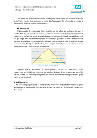 Mestrado em Engenharia e Gestão de Sistemas de Informação
 Estratégia e Competitividade




   Com o mercado escolhido consolidado, pretendemos reunir condições para concorrer com
as melhores marcas internacionais no ramo das Tecnologias de Informação e avançar a
médio/longo prazo para a internacionalização.

    3.4. Notoriedade
    A Notoriedade de uma marca é um conceito que se refere ao conhecimento que os
clientes têm de um produto ou serviço. Apesar da população em Portugal acompanhar o
progresso tecnológico de forma razoável não existe nenhuma referência à marca iNBoard uma
vez que surge como novidade no mercado. A classificação que se faz da forma de notoriedade
que está associada ao nosso produto é a que está representada no topo da pirâmide (Figura
abaixo) ou seja Top Of The Mind, isto é, mede-se pela percentagem de pessoas que citam,
espontaneamente e de imediato, a nossa marca.




                                  Figura 3 - Níveis de Notoriedade

     Julgamos que o lançamento do nosso produto, distinto da concorrência, possa
proporcionar curiosidade de tal modo que conduza à obtenção do produto por parte dos
futuros clientes. Se a estratégia/objectivos de vendas for bem executada possibilitará que a
marca se torne notável.

4. Análise Interna
   Foi feita uma pesquisa junto do INPI (Instituto Nacional de Propriedade Industrial) e após a
averiguação da flexibilidade efectuou-se o registo da marca IST (Information System and
Tecnology).




Universidade do Minho                                                              Página | 8
 