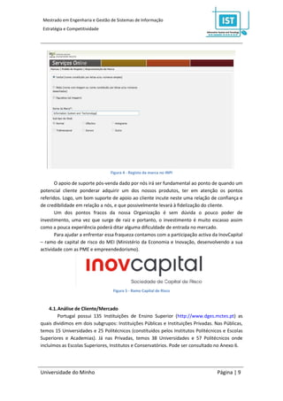 Mestrado em Engenharia e Gestão de Sistemas de Informação
 Estratégia e Competitividade




                                 Figura 4 - Registo da marca no INPI

       O apoio de suporte pós-venda dado por nós irá ser fundamental ao ponto de quando um
potencial cliente ponderar adquirir um dos nossos produtos, ter em atenção os pontos
referidos. Logo, um bom suporte de apoio ao cliente incute neste uma relação de confiança e
de credibilidade em relação a nós, e que possivelmente levará à fidelização do cliente.
       Um dos pontos fracos da nossa Organização é sem dúvida o pouco poder de
investimento, uma vez que surge de raiz e portanto, o investimento é muito escasso assim
como a pouca experiência poderá ditar alguma dificuldade de entrada no mercado.
       Para ajudar a enfrentar essa fraqueza contamos com a participação activa da InovCapital
– ramo de capital de risco do MEI (Ministério da Economia e Inovação, desenvolvendo a sua
actividade com as PME e empreendedorismo).




                                  Figura 5 - Ramo Capital de Risco



    4.1. Análise de Cliente/Mercado
        Portugal possui 135 Instituições de Ensino Superior (http://www.dges.mctes.pt) as
quais dividimos em dois subgrupos: Instituições Públicas e Instituições Privadas. Nas Públicas,
temos 15 Universidades e 25 Politécnicos (constituídos pelos Institutos Politécnicos e Escolas
Superiores e Academias). Já nas Privadas, temos 38 Universidades e 57 Politécnicos onde
incluímos as Escolas Superiores, Institutos e Conservatórios. Pode ser consultado no Anexo 6.




Universidade do Minho                                                              Página | 9
 