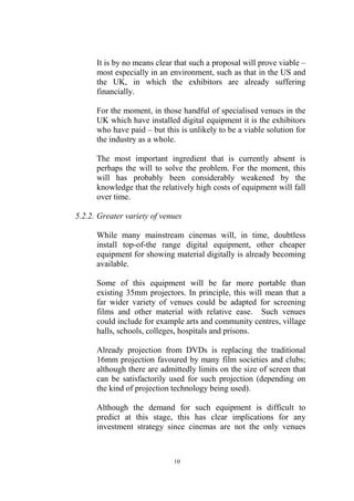 It is by no means clear that such a proposal will prove viable –
      most especially in an environment, such as that in the US and
      the UK, in which the exhibitors are already suffering
      financially.

      For the moment, in those handful of specialised venues in the
      UK which have installed digital equipment it is the exhibitors
      who have paid – but this is unlikely to be a viable solution for
      the industry as a whole.

      The most important ingredient that is currently absent is
      perhaps the will to solve the problem. For the moment, this
      will has probably been considerably weakened by the
      knowledge that the relatively high costs of equipment will fall
      over time.

5.2.2. Greater variety of venues

      While many mainstream cinemas will, in time, doubtless
      install top-of-the range digital equipment, other cheaper
      equipment for showing material digitally is already becoming
      available.

      Some of this equipment will be far more portable than
      existing 35mm projectors. In principle, this will mean that a
      far wider variety of venues could be adapted for screening
      films and other material with relative ease. Such venues
      could include for example arts and community centres, village
      halls, schools, colleges, hospitals and prisons.

      Already projection from DVDs is replacing the traditional
      16mm projection favoured by many film societies and clubs;
      although there are admittedly limits on the size of screen that
      can be satisfactorily used for such projection (depending on
      the kind of projection technology being used).

      Although the demand for such equipment is difficult to
      predict at this stage, this has clear implications for any
      investment strategy since cinemas are not the only venues



                             10
 