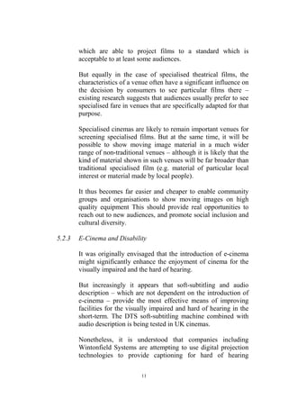 which are able to project films to a standard which is
        acceptable to at least some audiences.

        But equally in the case of specialised theatrical films, the
        characteristics of a venue often have a significant influence on
        the decision by consumers to see particular films there –
        existing research suggests that audiences usually prefer to see
        specialised fare in venues that are specifically adapted for that
        purpose.

        Specialised cinemas are likely to remain important venues for
        screening specialised films. But at the same time, it will be
        possible to show moving image material in a much wider
        range of non-traditional venues – although it is likely that the
        kind of material shown in such venues will be far broader than
        traditional specialised film (e.g. material of particular local
        interest or material made by local people).

        It thus becomes far easier and cheaper to enable community
        groups and organisations to show moving images on high
        quality equipment This should provide real opportunities to
        reach out to new audiences, and promote social inclusion and
        cultural diversity.

5.2.3   E-Cinema and Disability

        It was originally envisaged that the introduction of e-cinema
        might significantly enhance the enjoyment of cinema for the
        visually impaired and the hard of hearing.

        But increasingly it appears that soft-subtitling and audio
        description – which are not dependent on the introduction of
        e-cinema – provide the most effective means of improving
        facilities for the visually impaired and hard of hearing in the
        short-term. The DTS soft-subtitling machine combined with
        audio description is being tested in UK cinemas.

        Nonetheless, it is understood that companies including
        Wintonfield Systems are attempting to use digital projection
        technologies to provide captioning for hard of hearing

                                11
 