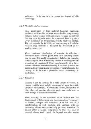 audiences. It is too early to assess the impact of this
      technology.


5.2.4. Flexibility of Programming

      Once distribution of film material becomes electronic,
      exhibitors will be able to adopt more flexible programming
      policies. But so long as prints are simply replaced by material
      that has been digitally stored in a physical form (e.g. on a
      DVD) the impact on programming will be relatively limited.
      The real potential for flexibility of programming will only be
      realised once material is delivered by broadband or by
      satellites to servers.

      When electronic distribution of material is effectively
      controlled from a central point, then such flexibility comes
      into its own. This could be particularly helpful, for example,
      in reducing the costs of repertory cinema or enabling one-off
      screenings of specialised films simultaneously at a large
      number of venues around the country. It becomes possible, for
      example, to envisage special screenings of material around the
      country to tie in with a particular event, anniversary or
      celebration.

5.2.5 Education

      Because it can be installed in a wide variety of venues, e-
      cinema could be used to help learners of all ages, in a wide
      variety of environments. Whether it be schools, universities or
      other places of learning, electronic projectors can be used to
      show a range of educational materials.

      Many working in the education sector believe that the
      development of Information and Communication Technology
      in schools, colleges and elsewhere (ICT) will lead to a
      transformation in both teaching and learning, with an
      increasing reliance on electronically produced materials. E-
      cinema offers a natural complement to this. The kind of
      material shown could reach far beyond narrative drama

                             12
 