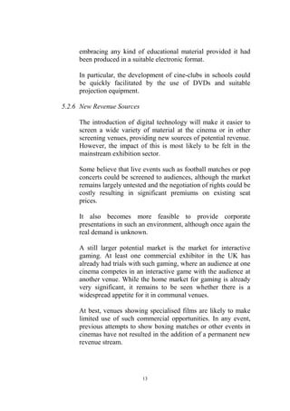 embracing any kind of educational material provided it had
     been produced in a suitable electronic format.

     In particular, the development of cine-clubs in schools could
     be quickly facilitated by the use of DVDs and suitable
     projection equipment.

5.2.6 New Revenue Sources

     The introduction of digital technology will make it easier to
     screen a wide variety of material at the cinema or in other
     screening venues, providing new sources of potential revenue.
     However, the impact of this is most likely to be felt in the
     mainstream exhibition sector.

     Some believe that live events such as football matches or pop
     concerts could be screened to audiences, although the market
     remains largely untested and the negotiation of rights could be
     costly resulting in significant premiums on existing seat
     prices.

     It also becomes more feasible to provide corporate
     presentations in such an environment, although once again the
     real demand is unknown.

     A still larger potential market is the market for interactive
     gaming. At least one commercial exhibitor in the UK has
     already had trials with such gaming, where an audience at one
     cinema competes in an interactive game with the audience at
     another venue. While the home market for gaming is already
     very significant, it remains to be seen whether there is a
     widespread appetite for it in communal venues.

     At best, venues showing specialised films are likely to make
     limited use of such commercial opportunities. In any event,
     previous attempts to show boxing matches or other events in
     cinemas have not resulted in the addition of a permanent new
     revenue stream.




                            13
 