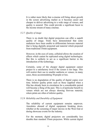 It is rather more likely that e-cinema will bring about growth
      in the screen advertising market as it becomes easier and
      cheaper to deliver advertising to a wide range of venues, and
      quality is assured. This could provide a significant boost to
      the income stream of many cinemas.

5.2.7. Quality of image

      There is no doubt that digital projection can offer a superb
      quality of image. Trials have demonstrated that some
      audiences have been unable to differentiate between material
      that is being digitally projected and material which projected
      from traditional 35mm equipment.

      However, in the eyes of some, celluloid allows the creation of
      effects which cannot be replicated using digital technologies.
      But this is unlikely to act as a significant barrier to the
      introduction of the technology.

      Certainly, some of the cheaper digital equipment cannot
      project to a satisfactory level if the screen is too large. This
      will restrict their use to smaller auditoria or venues; in many
      cases, those accommodating 50 people or less.

      There is no degradation of the quality of digital copies over
      time. Inferior quality prints such as those supplied when a
      film has already been in circulation for a considerable period
      will become a thing of the past. This is of particular benefit to
      venues which are not always showing first-run material,
      where prints are often of inferior quality.

5.2.8 Reliability and Durability of Equipment

      The reliability of current equipment remains unproven.
      Anecdotes abound of digital equipment breaking down,
      whether at the screening of major movies in the West End or
      during showcase events for the industry.

      For the moment, digital projectors are considerably less
      durable than standard 35mm projectors. While current digital

                              14
 