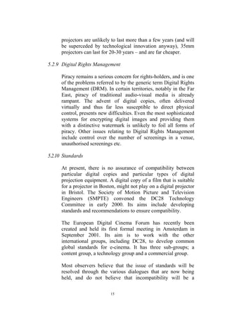 projectors are unlikely to last more than a few years (and will
      be superceded by technological innovation anyway), 35mm
      projectors can last for 20-30 years – and are far cheaper.

5.2.9 Digital Rights Management

      Piracy remains a serious concern for rights-holders, and is one
      of the problems referred to by the generic term Digital Rights
      Management (DRM). In certain territories, notably in the Far
      East, piracy of traditional audio-visual media is already
      rampant. The advent of digital copies, often delivered
      virtually and thus far less susceptible to direct physical
      control, presents new difficulties. Even the most sophisticated
      systems for encrypting digital images and providing them
      with a distinctive watermark is unlikely to foil all forms of
      piracy. Other issues relating to Digital Rights Management
      include control over the number of screenings in a venue,
      unauthorised screenings etc.

5.2.10 Standards

      At present, there is no assurance of compatibility between
      particular digital copies and particular types of digital
      projection equipment. A digital copy of a film that is suitable
      for a projector in Boston, might not play on a digital projector
      in Bristol. The Society of Motion Picture and Television
      Engineers (SMPTE) convened the DC28 Technology
      Committee in early 2000. Its aims include developing
      standards and recommendations to ensure compatibility.

      The European Digital Cinema Forum has recently been
      created and held its first formal meeting in Amsterdam in
      September 2001. Its aim is to work with the other
      international groups, including DC28, to develop common
      global standards for e-cinema. It has three sub-groups; a
      content group, a technology group and a commercial group.

      Most observers believe that the issue of standards will be
      resolved through the various dialogues that are now being
      held, and do not believe that incompatibility will be a

                             15
 