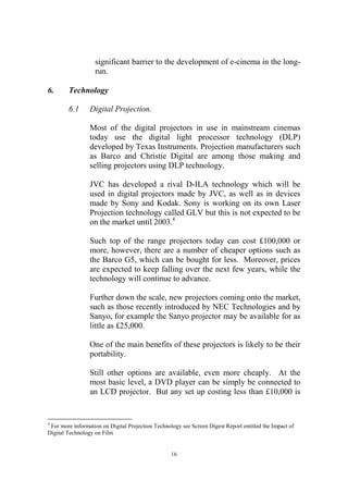 significant barrier to the development of e-cinema in the long-
                   run.

6.      Technology

        6.1      Digital Projection.

                 Most of the digital projectors in use in mainstream cinemas
                 today use the digital light processor technology (DLP)
                 developed by Texas Instruments. Projection manufacturers such
                 as Barco and Christie Digital are among those making and
                 selling projectors using DLP technology.

                 JVC has developed a rival D-ILA technology which will be
                 used in digital projectors made by JVC, as well as in devices
                 made by Sony and Kodak. Sony is working on its own Laser
                 Projection technology called GLV but this is not expected to be
                 on the market until 2003.4

                 Such top of the range projectors today can cost £100,000 or
                 more, however, there are a number of cheaper options such as
                 the Barco G5, which can be bought for less. Moreover, prices
                 are expected to keep falling over the next few years, while the
                 technology will continue to advance.

                 Further down the scale, new projectors coming onto the market,
                 such as those recently introduced by NEC Technologies and by
                 Sanyo, for example the Sanyo projector may be available for as
                 little as £25,000.

                 One of the main benefits of these projectors is likely to be their
                 portability.

                 Still other options are available, even more cheaply. At the
                 most basic level, a DVD player can be simply be connected to
                 an LCD projector. But any set up costing less than £10,000 is


4
 For more information on Digital Projection Technology see Screen Digest Report entitled the Impact of
Digital Technology on Film


                                                   16
 