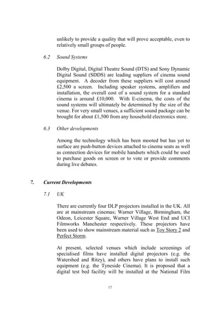 unlikely to provide a quality that will prove acceptable, even to
           relatively small groups of people.

     6.2   Sound Systems

           Dolby Digital, Digital Theatre Sound (DTS) and Sony Dynamic
           Digital Sound (SDDS) are leading suppliers of cinema sound
           equipment. A decoder from these suppliers will cost around
           £2,500 a screen. Including speaker systems, amplifiers and
           installation, the overall cost of a sound system for a standard
           cinema is around £10,000. With E-cinema, the costs of the
           sound systems will ultimately be determined by the size of the
           venue. For very small venues, a sufficient sound package can be
           brought for about £1,500 from any household electronics store.

     6.3   Other developments

           Among the technology which has been mooted but has yet to
           surface are push-button devices attached to cinema seats as well
           as connection devices for mobile handsets which could be used
           to purchase goods on screen or to vote or provide comments
           during live debates.


7.   Current Developments

     7.1   UK

           There are currently four DLP projectors installed in the UK. All
           are at mainstream cinemas; Warner Village, Birmingham, the
           Odeon, Leicester Square, Warner Village West End and UCI
           Filmworks Manchester respectively. These projectors have
           been used to show mainstream material such as Toy Story 2 and
           Perfect Storm.

           At present, selected venues which include screenings of
           specialised films have installed digital projectors (e.g. the
           Watershed and Ritzy), and others have plans to install such
           equipment (e.g. the Tyneside Cinema). It is proposed that a
           digital test bed facility will be installed at the National Film

                                    17
 