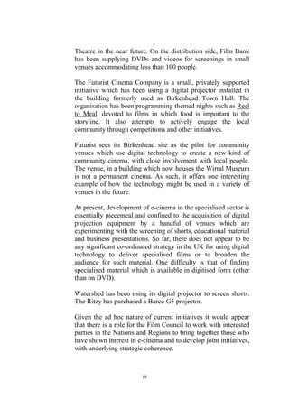Theatre in the near future. On the distribution side, Film Bank
has been supplying DVDs and videos for screenings in small
venues accommodating less than 100 people.

The Futurist Cinema Company is a small, privately supported
initiative which has been using a digital projector installed in
the building formerly used as Birkenhead Town Hall. The
organisation has been programming themed nights such as Reel
to Meal, devoted to films in which food is important to the
storyline. It also attempts to actively engage the local
community through competitions and other initiatives.

Futurist sees its Birkenhead site as the pilot for community
venues which use digital technology to create a new kind of
community cinema, with close involvement with local people.
The venue, in a building which now houses the Wirral Museum
is not a permanent cinema. As such, it offers one interesting
example of how the technology might be used in a variety of
venues in the future.

At present, development of e-cinema in the specialised sector is
essentially piecemeal and confined to the acquisition of digital
projection equipment by a handful of venues which are
experimenting with the screening of shorts, educational material
and business presentations. So far, there does not appear to be
any significant co-ordinated strategy in the UK for using digital
technology to deliver specialised films or to broaden the
audience for such material. One difficulty is that of finding
specialised material which is available in digitised form (other
than on DVD).

Watershed has been using its digital projector to screen shorts.
The Ritzy has purchased a Barco G5 projector.

Given the ad hoc nature of current initiatives it would appear
that there is a role for the Film Council to work with interested
parties in the Nations and Regions to bring together those who
have shown interest in e-cinema and to develop joint initiatives,
with underlying strategic coherence.



                         18
 