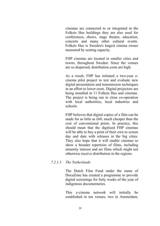 cinemas are connected to or integrated in the
          Folkets Hus buildings they are also used for
          conferences, shows, stage theatre, education,
          concerts and many other cultural events.
          Folkets Hus is Sweden's largest cinema owner
          measured by seating capacity.

          FHP cinemas are located in smaller cities and
          towns, throughout Sweden. Since the venues
          are so dispersed, distribution costs are high.

          As a result, FHP has initiated a two-year e-
          cinema pilot project to test and evaluate new
          digital presentation and transmission techniques
          in an effort to lower costs. Digital projectors are
          being installed in 11 Folkets Hus and cinemas.
          The project is being run in close co-operation
          with local authorities, local industries and
          schools.

          FHP believes that digital copies of a film can be
          made for as little as £60, much cheaper than the
          cost of conventional prints. In practice, this
          should mean that the digitised FHP cinemas
          will be able to buy a print of their own to screen
          day and date with releases in the big cities.
          They also hope that it will enable cinemas to
          show a broader repertoire of films, including
          minority interest and art films which might not
          otherwise receive distribution in the regions.

7.2.1.3   The Netherlands

          The Dutch Film Fund under the name of
          DocuZone has created a programme to provide
          digital screenings for forty weeks of the year of
          indigenous documentaries.

          This e-cinema network will initially be
          established in ten venues, two in Amsterdam,

                   20
 