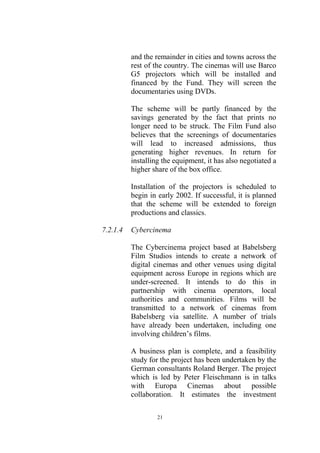 and the remainder in cities and towns across the
          rest of the country. The cinemas will use Barco
          G5 projectors which will be installed and
          financed by the Fund. They will screen the
          documentaries using DVDs.

          The scheme will be partly financed by the
          savings generated by the fact that prints no
          longer need to be struck. The Film Fund also
          believes that the screenings of documentaries
          will lead to increased admissions, thus
          generating higher revenues. In return for
          installing the equipment, it has also negotiated a
          higher share of the box office.

          Installation of the projectors is scheduled to
          begin in early 2002. If successful, it is planned
          that the scheme will be extended to foreign
          productions and classics.

7.2.1.4   Cybercinema

          The Cybercinema project based at Babelsberg
          Film Studios intends to create a network of
          digital cinemas and other venues using digital
          equipment across Europe in regions which are
          under-screened. It intends to do this in
          partnership with cinema operators, local
          authorities and communities. Films will be
          transmitted to a network of cinemas from
          Babelsberg via satellite. A number of trials
          have already been undertaken, including one
          involving children’s films.

          A business plan is complete, and a feasibility
          study for the project has been undertaken by the
          German consultants Roland Berger. The project
          which is led by Peter Fleischmann is in talks
          with Europa Cinemas about possible
          collaboration. It estimates the investment

                   21
 