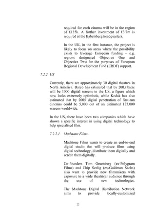 required for each cinema will be in the region
               of £135k. A further investment of £3.7m is
               required at the Babelsberg headquarters.

               In the UK, in the first instance, the project is
               likely to focus on areas where the possibility
               exists to leverage European funding – e.g.
               regions designated Objective One and
               Objective Two for the purposes of European
               Regional Development Fund (ERDF) support.

7.2.2 US

     Currently, there are approximately 30 digital theatres in
     North America. Barco has estimated that by 2003 there
     will be 1000 digital screens in the US, a figure which
     now looks extremely optimistic, while Kodak has also
     estimated that by 2005 digital penetration of first-run
     cinemas could be 5,000 out of an estimated 125,000
     screens worldwide.

     In the US, there have been two companies which have
     shown a specific interest in using digital technology to
     help specialised film.

     7.2.2.1   Madstone Films

               Madstone Films wants to create an end-to-end
               digital studio that will produce films using
               digital technology, distribute them digitally and
               screen them digitally.

               Co-founders Tom Gruenberg (ex-Polygram
               Films) and Chip Seelig (ex-Goldman Sachs)
               also want to provide new filmmakers with
               exposure to a wide theatrical audience through
               the     use     of      new       technologies.

               The Madstone Digital Distribution Network
               aims   to    provide    locally-customized

                       22
 