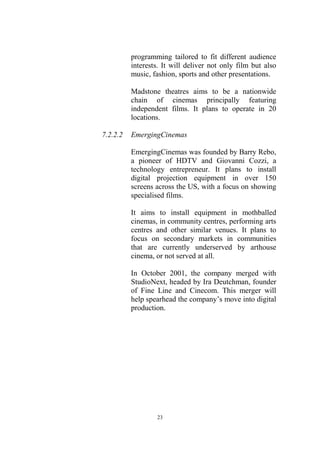 programming tailored to fit different audience
          interests. It will deliver not only film but also
          music, fashion, sports and other presentations.

          Madstone theatres aims to be a nationwide
          chain of cinemas principally featuring
          independent films. It plans to operate in 20
          locations.

7.2.2.2   EmergingCinemas

          EmergingCinemas was founded by Barry Rebo,
          a pioneer of HDTV and Giovanni Cozzi, a
          technology entrepreneur. It plans to install
          digital projection equipment in over 150
          screens across the US, with a focus on showing
          specialised films.

          It aims to install equipment in mothballed
          cinemas, in community centres, performing arts
          centres and other similar venues. It plans to
          focus on secondary markets in communities
          that are currently underserved by arthouse
          cinema, or not served at all.

          In October 2001, the company merged with
          StudioNext, headed by Ira Deutchman, founder
          of Fine Line and Cinecom. This merger will
          help spearhead the company’s move into digital
          production.




                  23
 