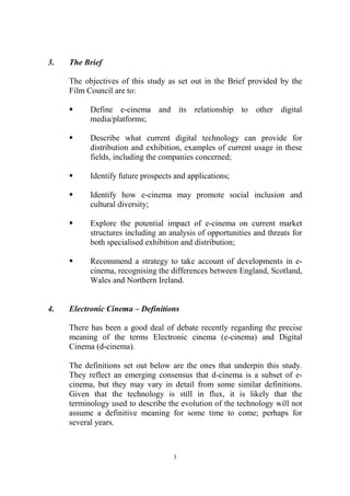 3.   The Brief

     The objectives of this study as set out in the Brief provided by the
     Film Council are to:

     §     Define e-cinema and its relationship to other digital
           media/platforms;

     §     Describe what current digital technology can provide for
           distribution and exhibition, examples of current usage in these
           fields, including the companies concerned;

     §     Identify future prospects and applications;

     §     Identify how e-cinema may promote social inclusion and
           cultural diversity;

     §     Explore the potential impact of e-cinema on current market
           structures including an analysis of opportunities and threats for
           both specialised exhibition and distribution;

     §     Recommend a strategy to take account of developments in e-
           cinema, recognising the differences between England, Scotland,
           Wales and Northern Ireland.


4.   Electronic Cinema – Definitions

     There has been a good deal of debate recently regarding the precise
     meaning of the terms Electronic cinema (e-cinema) and Digital
     Cinema (d-cinema).

     The definitions set out below are the ones that underpin this study.
     They reflect an emerging consensus that d-cinema is a subset of e-
     cinema, but they may vary in detail from some similar definitions.
     Given that the technology is still in flux, it is likely that the
     terminology used to describe the evolution of the technology will not
     assume a definitive meaning for some time to come; perhaps for
     several years.



                                    3
 
