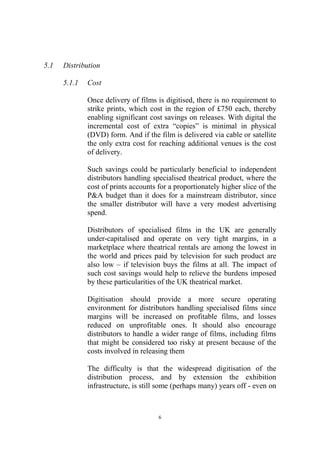 5.1   Distribution

      5.1.1   Cost

              Once delivery of films is digitised, there is no requirement to
              strike prints, which cost in the region of £750 each, thereby
              enabling significant cost savings on releases. With digital the
              incremental cost of extra “copies” is minimal in physical
              (DVD) form. And if the film is delivered via cable or satellite
              the only extra cost for reaching additional venues is the cost
              of delivery.

              Such savings could be particularly beneficial to independent
              distributors handling specialised theatrical product, where the
              cost of prints accounts for a proportionately higher slice of the
              P&A budget than it does for a mainstream distributor, since
              the smaller distributor will have a very modest advertising
              spend.

              Distributors of specialised films in the UK are generally
              under-capitalised and operate on very tight margins, in a
              marketplace where theatrical rentals are among the lowest in
              the world and prices paid by television for such product are
              also low – if television buys the films at all. The impact of
              such cost savings would help to relieve the burdens imposed
              by these particularities of the UK theatrical market.

              Digitisation should provide a more secure operating
              environment for distributors handling specialised films since
              margins will be increased on profitable films, and losses
              reduced on unprofitable ones. It should also encourage
              distributors to handle a wider range of films, including films
              that might be considered too risky at present because of the
              costs involved in releasing them

              The difficulty is that the widespread digitisation of the
              distribution process, and by extension the exhibition
              infrastructure, is still some (perhaps many) years off - even on



                                      6
 