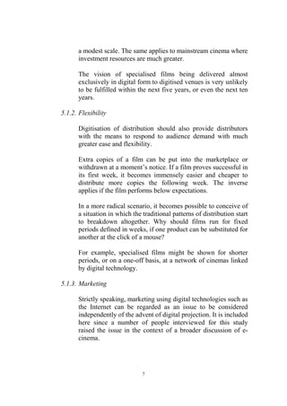 a modest scale. The same applies to mainstream cinema where
      investment resources are much greater.

      The vision of specialised films being delivered almost
      exclusively in digital form to digitised venues is very unlikely
      to be fulfilled within the next five years, or even the next ten
      years.

5.1.2. Flexibility

      Digitisation of distribution should also provide distributors
      with the means to respond to audience demand with much
      greater ease and flexibility.

      Extra copies of a film can be put into the marketplace or
      withdrawn at a moment’s notice. If a film proves successful in
      its first week, it becomes immensely easier and cheaper to
      distribute more copies the following week. The inverse
      applies if the film performs below expectations.

      In a more radical scenario, it becomes possible to conceive of
      a situation in which the traditional patterns of distribution start
      to breakdown altogether. Why should films run for fixed
      periods defined in weeks, if one product can be substituted for
      another at the click of a mouse?

      For example, specialised films might be shown for shorter
      periods, or on a one-off basis, at a network of cinemas linked
      by digital technology.

5.1.3. Marketing

      Strictly speaking, marketing using digital technologies such as
      the Internet can be regarded as an issue to be considered
      independently of the advent of digital projection. It is included
      here since a number of people interviewed for this study
      raised the issue in the context of a broader discussion of e-
      cinema.




                               7
 