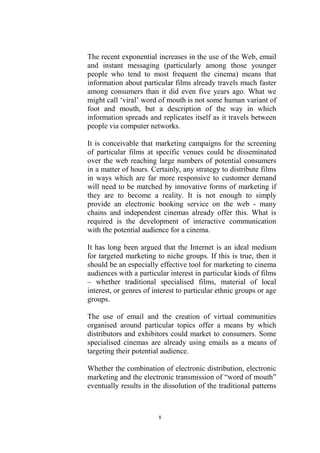The recent exponential increases in the use of the Web, email
and instant messaging (particularly among those younger
people who tend to most frequent the cinema) means that
information about particular films already travels much faster
among consumers than it did even five years ago. What we
might call ‘viral’ word of mouth is not some human variant of
foot and mouth, but a description of the way in which
information spreads and replicates itself as it travels between
people via computer networks.

It is conceivable that marketing campaigns for the screening
of particular films at specific venues could be disseminated
over the web reaching large numbers of potential consumers
in a matter of hours. Certainly, any strategy to distribute films
in ways which are far more responsive to customer demand
will need to be matched by innovative forms of marketing if
they are to become a reality. It is not enough to simply
provide an electronic booking service on the web - many
chains and independent cinemas already offer this. What is
required is the development of interactive communication
with the potential audience for a cinema.

It has long been argued that the Internet is an ideal medium
for targeted marketing to niche groups. If this is true, then it
should be an especially effective tool for marketing to cinema
audiences with a particular interest in particular kinds of films
– whether traditional specialised films, material of local
interest, or genres of interest to particular ethnic groups or age
groups.

The use of email and the creation of virtual communities
organised around particular topics offer a means by which
distributors and exhibitors could market to consumers. Some
specialised cinemas are already using emails as a means of
targeting their potential audience.

Whether the combination of electronic distribution, electronic
marketing and the electronic transmission of “word of mouth”
eventually results in the dissolution of the traditional patterns



                        8
 