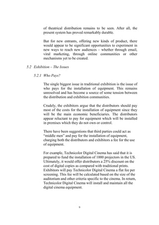 of theatrical distribution remains to be seen. After all, the
          present system has proved remarkably durable.

          But for new entrants, offering new kinds of product, there
          would appear to be significant opportunities to experiment in
          new ways to reach new audiences – whether through email,
          viral marketing, through online communities or other
          mechanisms yet to be created.

5.2 Exhibition – The Issues

    5.2.1 Who Pays?

          The single biggest issue in traditional exhibition is the issue of
          who pays for the installation of equipment. This remains
          unresolved and has become a source of some tension between
          the distribution and exhibition communities.

          Crudely, the exhibitors argue that the distributors should pay
          most of the costs for the installation of equipment since they
          will be the main economic beneficiaries. The distributors
          appear reluctant to pay for equipment which will be installed
          in premises which they do not own or control.

          There have been suggestions that third parties could act as
          “middle men” and pay for the installation of equipment,
          charging both the distributors and exhibitors a fee for the use
          of equipment.

          For example, Technicolor Digital Cinema has said that it is
          prepared to fund the installation of 1000 projectors in the US.
          Ultimately, it would offer distributors a 25% discount on the
          cost of digital copies as compared with traditional prints.
          Exhibitors will pay Technicolor Digital Cinema a flat fee per
          screening. This fee will be calculated based on the size of the
          auditorium and other criteria specific to the cinema. In return,
          Technicolor Digital Cinema will install and maintain all the
          digital cinema equipment.




                                  9
 