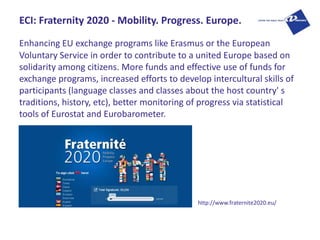 ECI: Fraternity 2020 - Mobility. Progress. Europe.

Enhancing EU exchange programs like Erasmus or the European
Voluntary ...