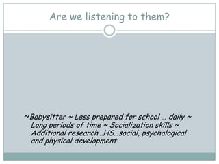 Are we listening to them?




~Babysitter ~ Less prepared for school … daily ~
 Long periods of time ~ Socialization skills ~
 Additional research…HS…social, psychological
 and physical development
 
