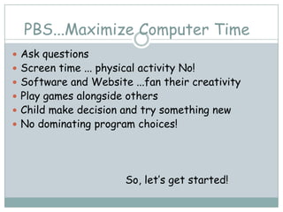 PBS...Maximize Computer Time
 Ask questions
 Screen time ... physical activity No!
 Software and Website ...fan their creativity
 Play games alongside others
 Child make decision and try something new
 No dominating program choices!




                        So, let’s get started!
 