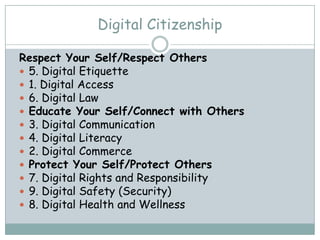Digital Citizenship

Respect Your Self/Respect Others
 5. Digital Etiquette
 1. Digital Access
 6. Digital Law
 Educate Your Self/Connect with Others
 3. Digital Communication
 4. Digital Literacy
 2. Digital Commerce
 Protect Your Self/Protect Others
 7. Digital Rights and Responsibility
 9. Digital Safety (Security)
 8. Digital Health and Wellness
 