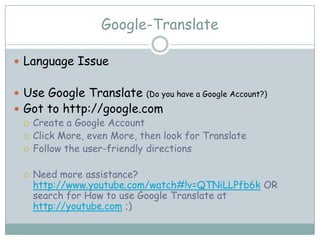 Google-Translate

 Language Issue


 Use Google Translate      (Do you have a Google Account?)
 Got to http://google.com
   Create a Google Account
   Click More, even More, then look for Translate
   Follow the user-friendly directions


     Need more assistance?
      http://www.youtube.com/watch#!v=QTNiLLPfb6k OR
      search for How to use Google Translate at
      http://youtube.com ;)
 