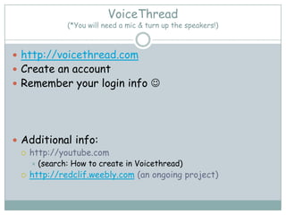 VoiceThread
                (*You will need a mic & turn up the speakers!)



 http://voicethread.com
 Create an account
 Remember your login info 




 Additional info:
   http://youtube.com
        (search: How to create in Voicethread)
    http://redclif.weebly.com (an ongoing project)
 