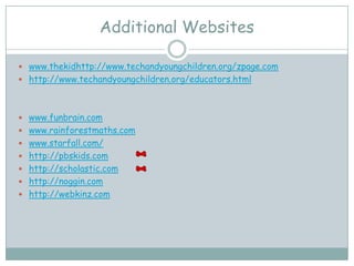 Additional Websites

 www.thekidhttp://www.techandyoungchildren.org/zpage.com
 http://www.techandyoungchildren.org/educators.html




 www.funbrain.com
 www.rainforestmaths.com
 www.starfall.com/
 http://pbskids.com
 http://scholastic.com
 http://noggin.com
 http://webkinz.com
 