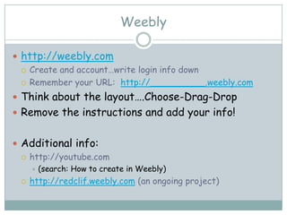Weebly

 http://weebly.com
   Create and account…write login info down

   Remember your URL: http://__________.weebly.com

 Think about the layout….Choose-Drag-Drop
 Remove the instructions and add your info!


 Additional info:
   http://youtube.com
        (search: How to create in Weebly)
    http://redclif.weebly.com (an ongoing project)
 