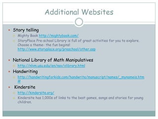 Additional Websites

 Story telling
       Mighty Book http://mightybook.com/
       StoryPlace Pre-school Library is full of great activities for you to explore.
        Choose a theme- the fun begins!
        http://www.storyplace.org/preschool/other.asp


 National Library of Math Manipulatives
       http://nlvm.usu.edu/en/nav/vlibrary.html
 Handwriting
       http://handwritingforkids.com/handwrite/manuscript/names/_mynameis.htm
        #
   Kindersite
       http://kindersite.org/
       Kindersite has 1,000s of links to the best games, songs and stories for young
        children.
 