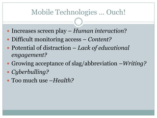 Mobile Technologies … Ouch!

 Increases screen play – Human interaction?
 Difficult monitoring access – Content?
 Potential of distraction – Lack of educational
  engagement?
 Growing acceptance of slag/abbreviation –Writing?
 Cyberbulling?
 Too much use –Health?
 