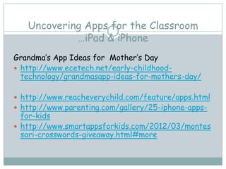 Uncovering Apps for the Classroom
            …iPad & iPhone
Grandma’s App Ideas for Mother’s Day
 http://www.ecetech.net/early-childhood-
  technology/grandmasapp-ideas-for-mothers-day/

 http://www.reacheverychild.com/feature/apps.html
 http://www.parenting.com/gallery/25-iphone-apps-
  for-kids
 http://www.smartappsforkids.com/2012/03/montes
  sori-crosswords-giveaway.html#more
 