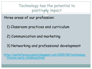 Technology has the potential to
                positively impact
three areas of our profession:

 1) Classroom practices and curriculum

 2) Communication and marketing

 3) Networking and professional development

http://earlyliteracycounts.blogspot.com/2009/08/technology-
  literate-early-childhood.html
 
