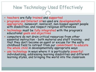 New Technology Used Effectively

 teachers are fully trained and supported
 programs and Internet sites used are developmentally
  appropriate, nonsexist, nonracist, non-biased against people
  with disabilities, and respect religious differences
 technology must be fully integrated with the program’s
  educational goals and objectives
 computers do not drain critical resources from other
  essential instruction - both material and staff training - and
  that they don’t become an agent or excuse for the early
  childhood field to retreat from our commitment to educate
  the whole child in developmentally appropriate ways
 use technology in ways where it is particularly powerful:
  individualizing, addressing learning disabilities and different
  learning styles, and bringing the world into the classroom
 