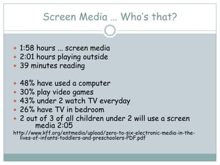 Screen Media … Who’s that?

 1:58 hours ... screen media
 2:01 hours playing outside
 39 minutes reading

   48% have used a computer
   30% play video games
   43% under 2 watch TV everyday
   26% have TV in bedroom
   2 out of 3 of all children under 2 will use a screen
        media 2:05
http://www.kff.org/entmedia/upload/zero-to-six-electronic-media-in-the-
  lives-of-infants-toddlers-and-preschoolers-PDF.pdf
 