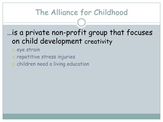 The Alliance for Childhood

…is a private non-profit group that focuses
 on child development creativity
    eye strain
    repetitive stress injuries
    children need a living education
 