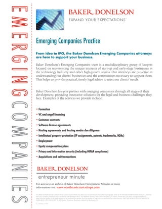 From idea to IPO, the Baker Donelson Emerging Companies attorneys
are here to support your business.
Baker Donelson’s Emerging Companies team is a multidisciplinary group of lawyers
focused on representing the unique interests of start-up and early-stage businesses in
the technology industry and other high-growth arenas. Our attorneys are proactive in
understanding our clients’ businesses and the communities necessary to support them.
This helps us provide practical, timely legal advice to meet our clients’ needs.
Baker Donelson lawyers partner with emerging companies through all stages of their
development, providing innovative solutions for the legal and business challenges they
face. Examples of the services we provide include:
• Formation
• VC and angel financing
• Customer contracts
• Software license agreements
• Hosting agreements and hosting vendor due diligence
	
• Intellectual property protection (IP assignments, patents, trademarks, NDAs)
• Employment
• Equity compensation plans
• Privacy and information security (including HIPAA compliance)
• Acquisitions and exit transactions
The Rules of Professional Conduct of the various states where our offices are located require the following language: THIS IS AN ADVERTISEMENT. Ben Adams is Chairman
and CEO of Baker Donelson and is located in our Memphis office, 165 Madison Avenue, Suite 2000, Memphis, TN 38103. Phone 901.526.2000. No representation is
made that the quality of the legal services to be performed is greater than the quality of legal services performed by other lawyers. FREE BACKGROUND INFORMATION
AVAILABLE UPON REQUEST. © 2014 Baker, Donelson, Bearman, Caldwell & Berkowitz, PC
For access to an archive of Baker Donelson Entrepreneur Minutes or more
information visit: www.southeasternstartups.com
entrepreneur minute
EC_Overview_5.2014
Emerging Companies Practice
 
