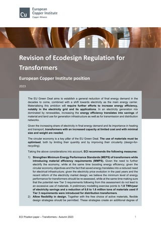 ECI Position paper – Transformers - Autumn 2023 1
Revision of Ecodesign Regulation for
Transformers
European Copper Institute position
2023
The EU Green Deal aims to establish a general reduction of final energy demand in the
decades to come, combined with a shift towards electricity as the main energy carrier.
Materialising this ambition will require further efforts to increase energy efficiency,
notably in the electricity grid and its applications. In an electricity generation mix
dominated by renewables, increasing the energy efficiency translates into savings of
material and land use for generation infrastructure as well as for transmission and distribution
networks.
Given the increasing share of electricity in final energy demand and its importance in heating
and transport, transformers with an increased capacity at limited cost and with minimal
size and weight are needed.
The circular economy is a key pillar of the EU Green Deal. The use of materials must be
optimised, both by limiting their quantity and by improving their circularity (design-for-
recycling).
Taking the above considerations into account, ECI recommends the following measures:
1) Strengthen Minimum Energy Performance Standards (MEPS) of transformers while
introducing material efficiency requirements (MMPS). Given the need to further
electrify the economy, while at the same time boosting energy efficiency; given the
circular economy objectives and the fact that saved energy translates into a reduced need
for electrical infrastructure; given the electricity price evolution in the past years and the
recent reform of the electricity market design; we believe the minimum level of energy
performance for transformers should be re-assessed, while at the same time making sure
that the potential new Tier 3 requirements following from this assessment do not lead to
an excessive use of materials. A preliminary modelling exercise points to 1.8 TWh/year
of electricity savings and a reduction of 0.8 to 1.6 million tons of materials used if
Tier 3 requirements were introduced for distribution transformers.
2) Allow flexibility in design. Together with the free choice of active materials, flexible
design strategies should be permitted. These strategies create an additional degree of
 