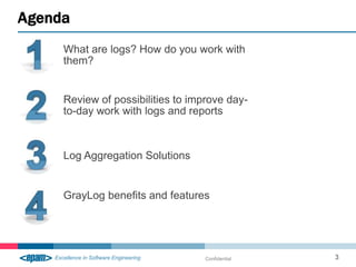 Agenda
     What are logs? How do you work with
     them?


     Review of possibilities to improve day-
     to-day work with logs and reports



     Log Aggregation Solutions


     GrayLog benefits and features




                                   Confidential   3
 