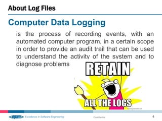 About Log Files

Computer Data Logging
  is the process of recording events, with an
  automated computer program, in a certain scope
  in order to provide an audit trail that can be used
  to understand the activity of the system and to
  diagnose problems




                              Confidential          4
 