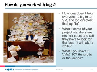 How do you work with logs?
                                 • How long does it take
                                   everyone to log in to
                                   VM, find log directory,
                                   find log file?
                                 • What if some of your
                                   project members are
                                   not *nix users and still
                                   they have to look for
                                   the logs - it will take a
                                   while?
                                 • What if you have 5
                                   VMs? 10? Hundreds
                                   or thousands?


                             Confidential                 5
 