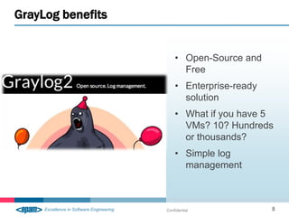 GrayLog benefits


                       • Open-Source and
                         Free
                       • Enterprise-ready
                         solution
                       • What if you have 5
                         VMs? 10? Hundreds
                         or thousands?
                       • Simple log
                         management



                   Confidential             8
 