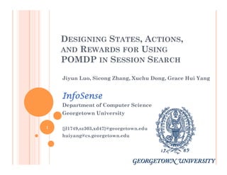 DESIGNING STATES, ACTIONS,
AND REWARDS FOR USING
POMDP IN SESSION SEARCH
Jiyun Luo, Sicong Zhang, Xuchu Dong, Grace Hui Yang
InfoSense
Department of Computer Science
Georgetown University
{jl1749,sz303,xd47}@georgetown.edu
huiyang@cs.georgetown.edu
1
 