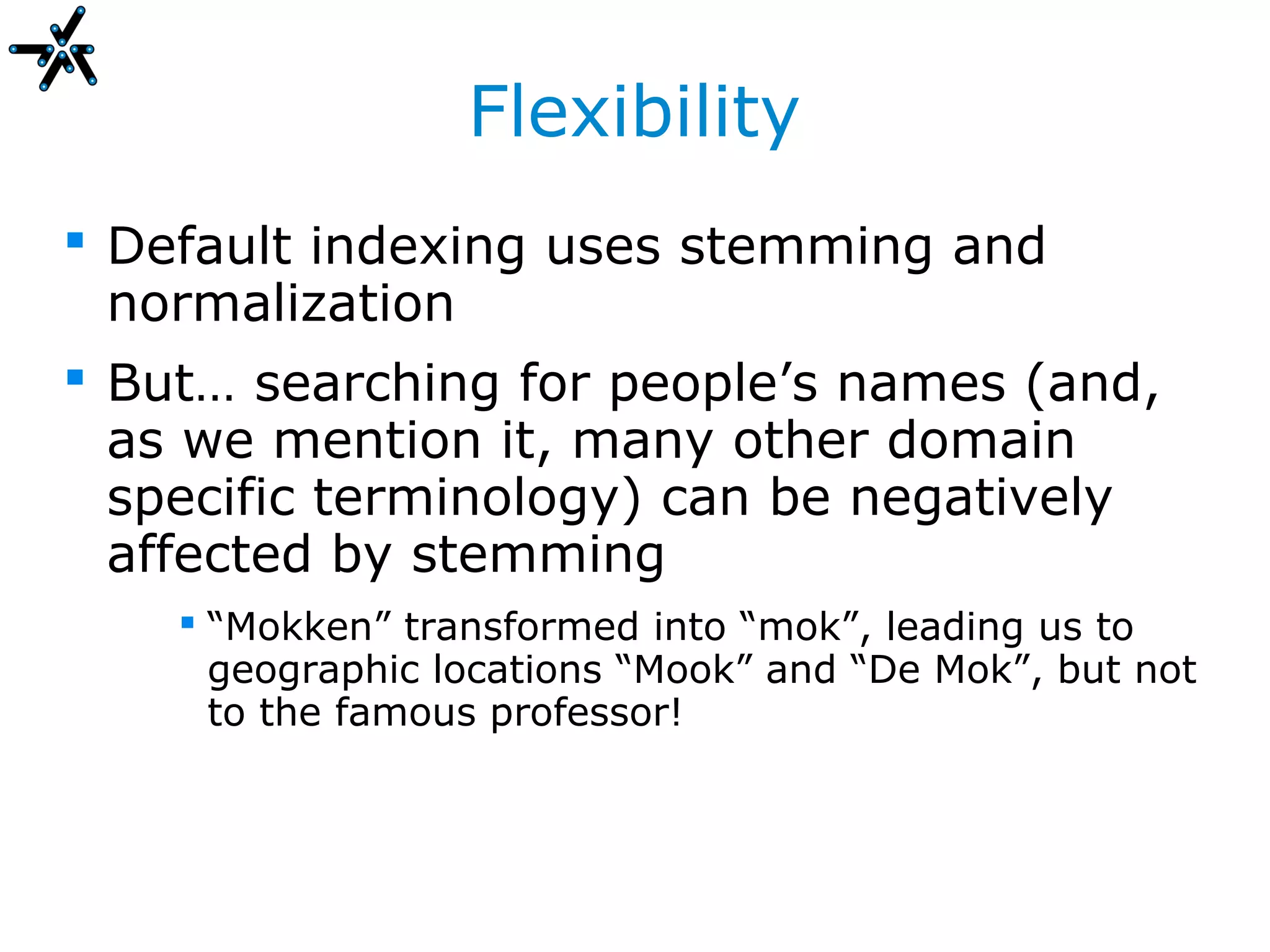 Flexibility
 Default indexing uses stemming and
  normalization
 But… searching for people’s names (and,
  as we mention it, many other domain
  specific terminology) can be negatively
  affected by stemming
     “Mokken” transformed into “mok”, leading us to
      geographic locations “Mook” and “De Mok”, but not
      to the famous professor!
 